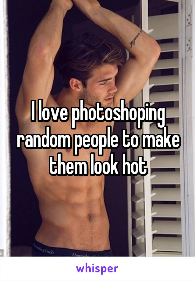 I love photoshoping random people to make them look hot