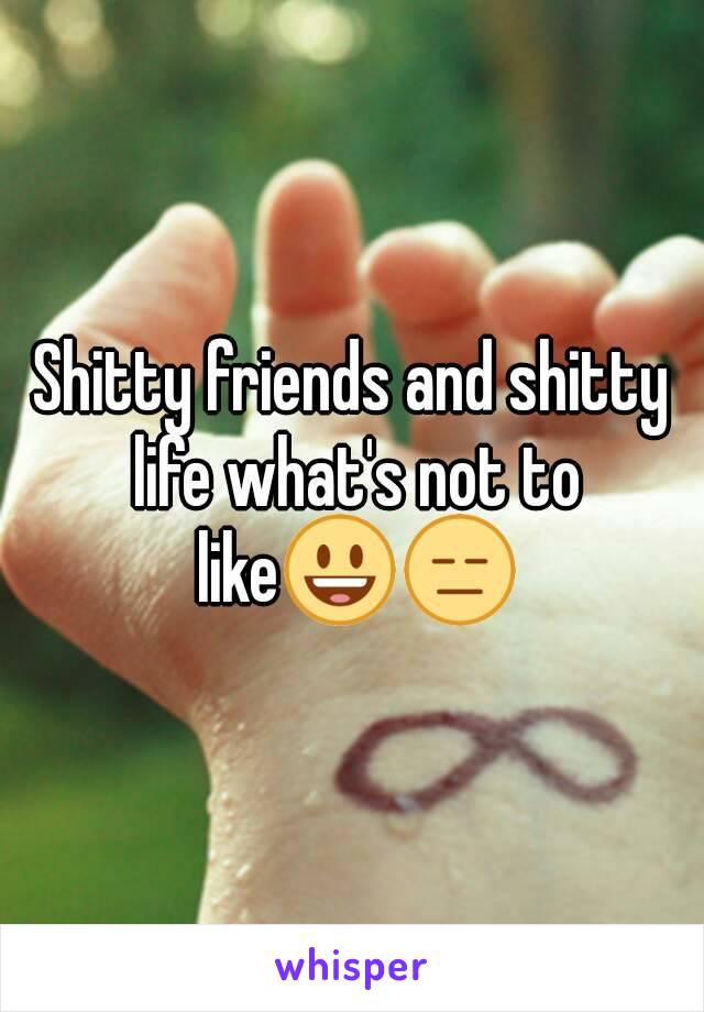 Shitty friends and shitty life what's not to like😃😑
