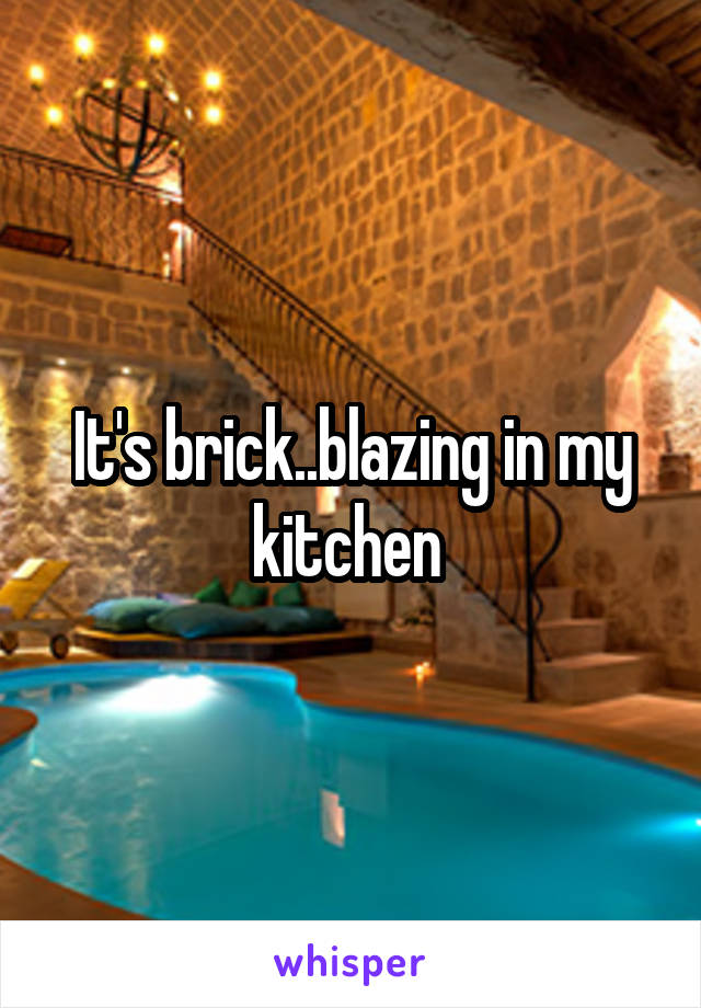 It's brick..blazing in my kitchen 