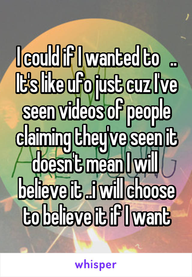 I could if I wanted to   .. It's like ufo just cuz I've seen videos of people claiming they've seen it doesn't mean I will  believe it ..i will choose to believe it if I want