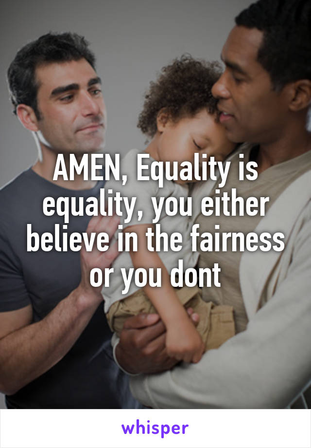 AMEN, Equality is equality, you either believe in the fairness or you dont