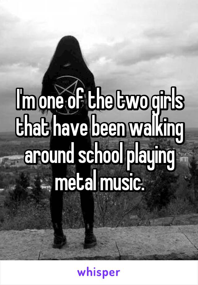 I'm one of the two girls that have been walking around school playing metal music.
