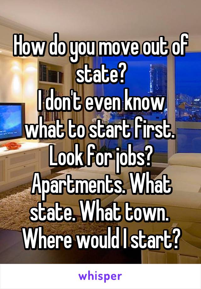 How do you move out of state?
I don't even know what to start first. 
Look for jobs? Apartments. What state. What town. 
Where would I start?