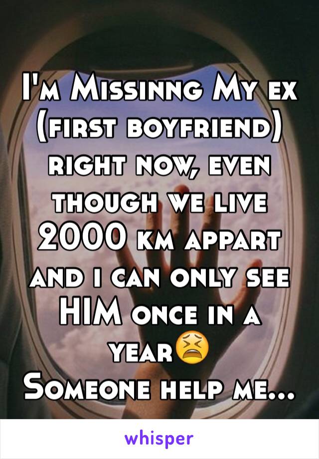 I'm Missinng My ex (first boyfriend) right now, even though we live 2000 km appart and i can only see HIM once in a year😫
Someone help me...