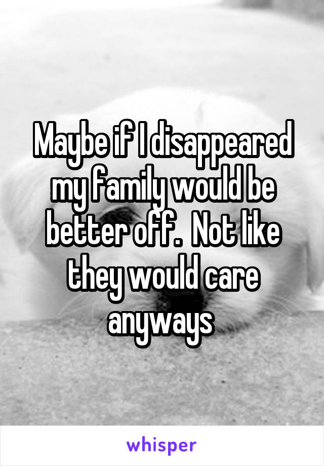 Maybe if I disappeared my family would be better off.  Not like they would care anyways 