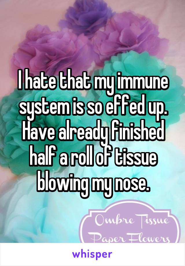 I hate that my immune system is so effed up. Have already finished half a roll of tissue blowing my nose.