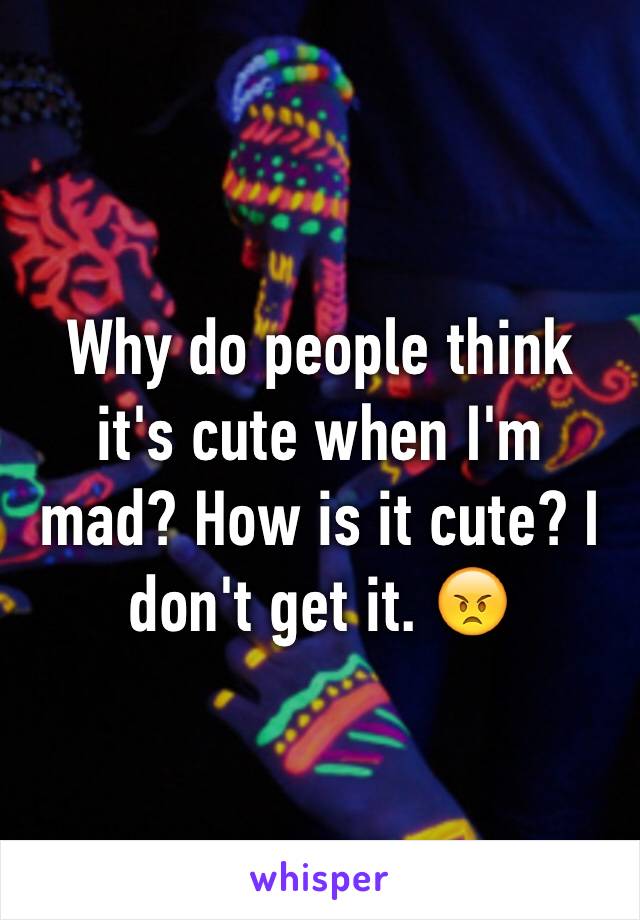 Why do people think it's cute when I'm mad? How is it cute? I don't get it. 😠
