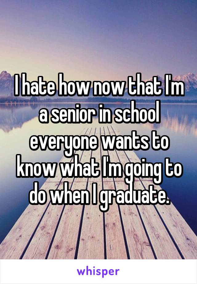 I hate how now that I'm a senior in school everyone wants to know what I'm going to do when I graduate.