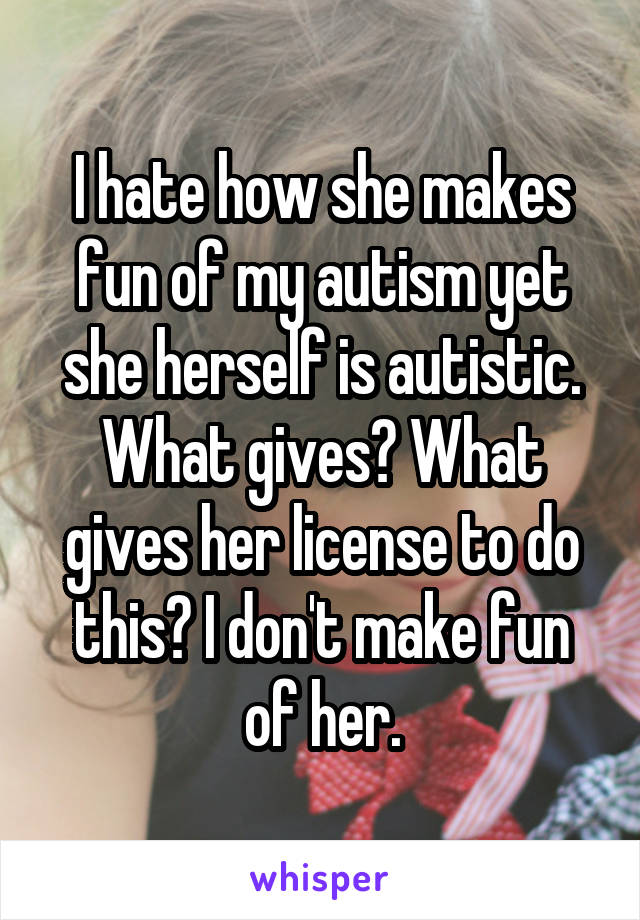 I hate how she makes fun of my autism yet she herself is autistic. What gives? What gives her license to do this? I don't make fun of her.