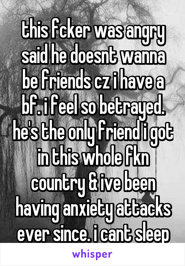 this fcker was angry said he doesnt wanna be friends cz i have a bf. i feel so betrayed. he's the only friend i got in this whole fkn country & ive been having anxiety attacks ever since. i cant sleep