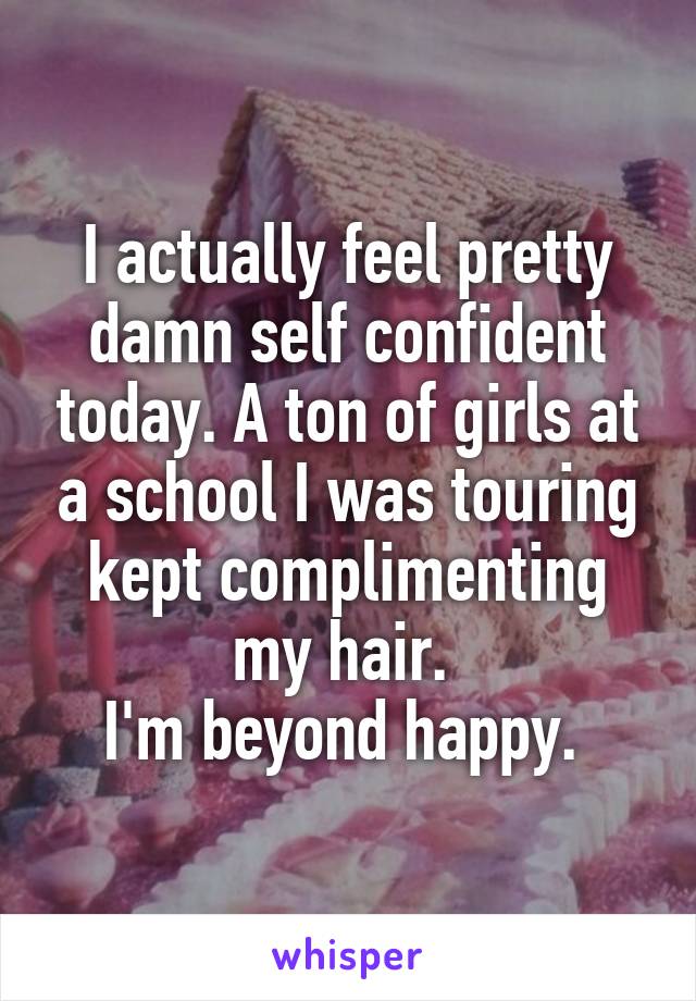 I actually feel pretty damn self confident today. A ton of girls at a school I was touring kept complimenting my hair. 
I'm beyond happy. 