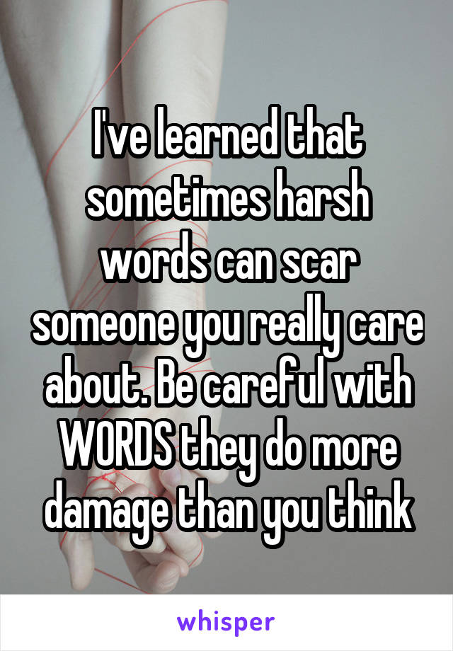 I've learned that sometimes harsh words can scar someone you really care about. Be careful with WORDS they do more damage than you think