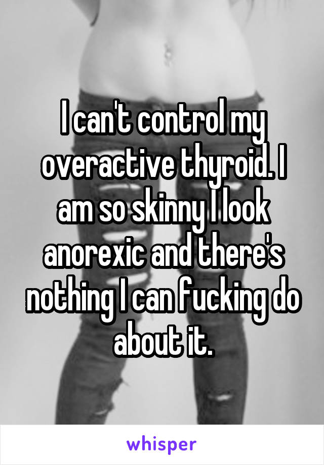 I can't control my overactive thyroid. I am so skinny I look anorexic and there's nothing I can fucking do about it.