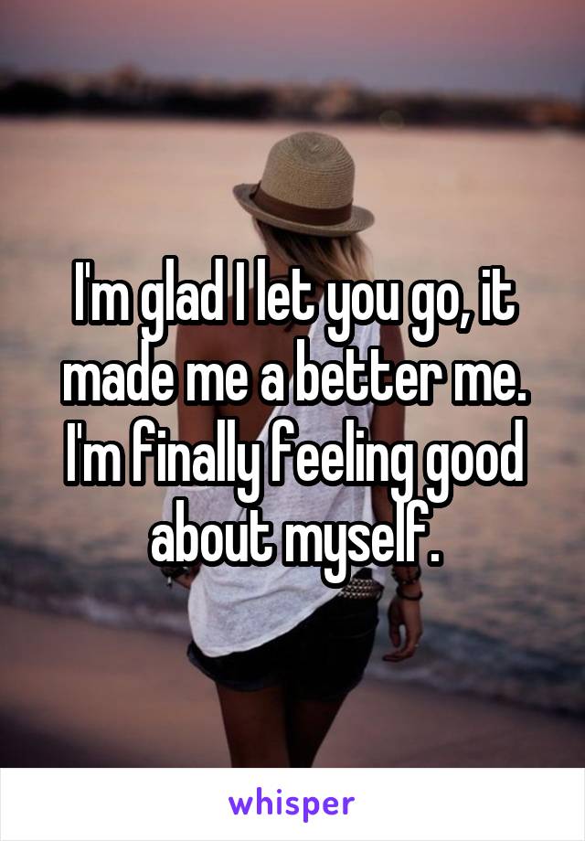 I'm glad I let you go, it made me a better me. I'm finally feeling good about myself.