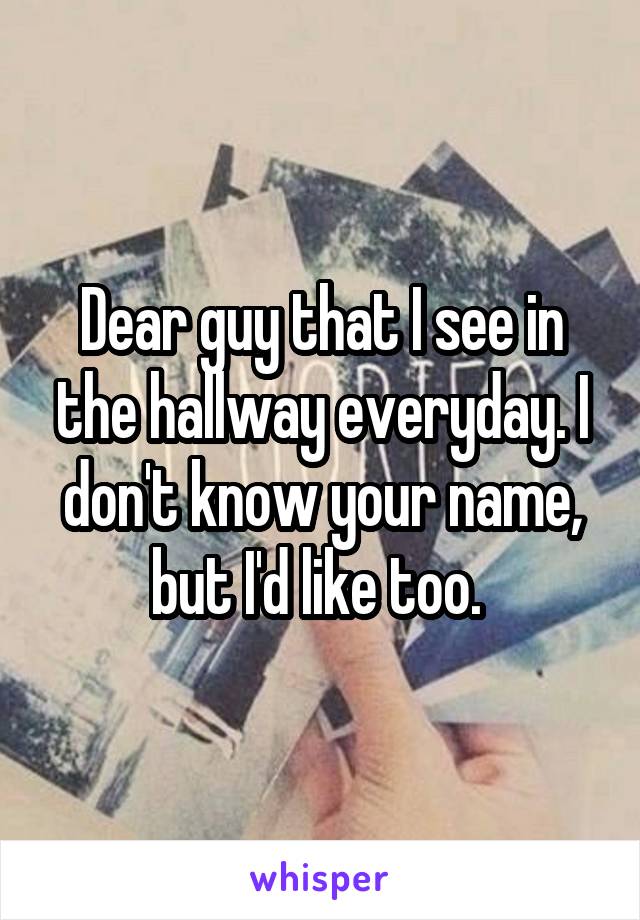 Dear guy that I see in the hallway everyday. I don't know your name, but I'd like too. 