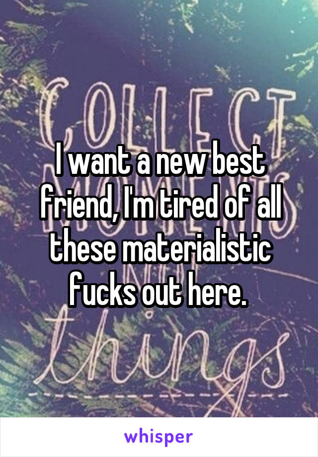 I want a new best friend, I'm tired of all these materialistic fucks out here. 