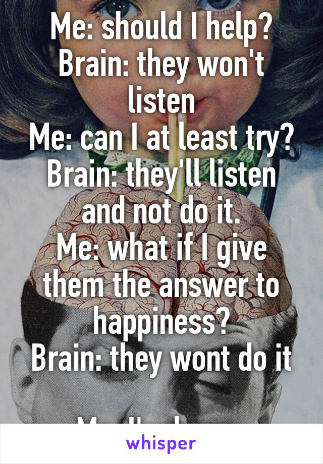 Me: should I help?
Brain: they won't listen
Me: can I at least try?
Brain: they'll listen and not do it.
Me: what if I give them the answer to happiness?
Brain: they wont do it 
Me: I'm hungy