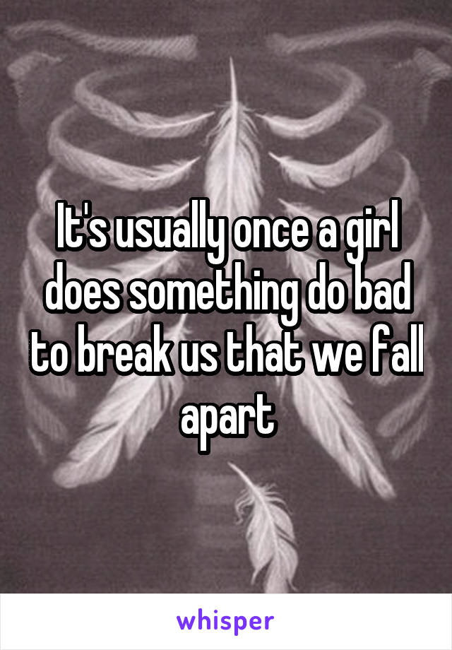 It's usually once a girl does something do bad to break us that we fall apart