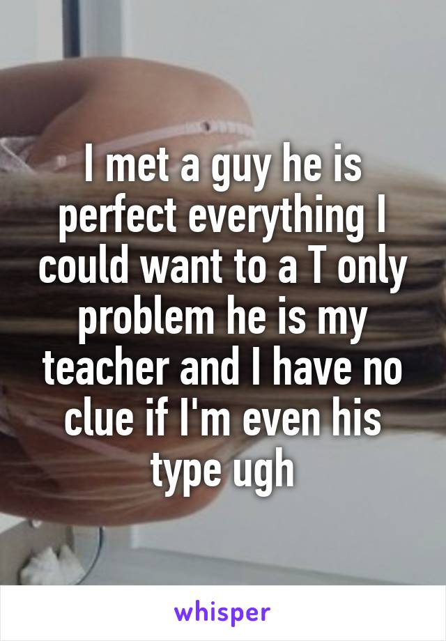 I met a guy he is perfect everything I could want to a T only problem he is my teacher and I have no clue if I'm even his type ugh
