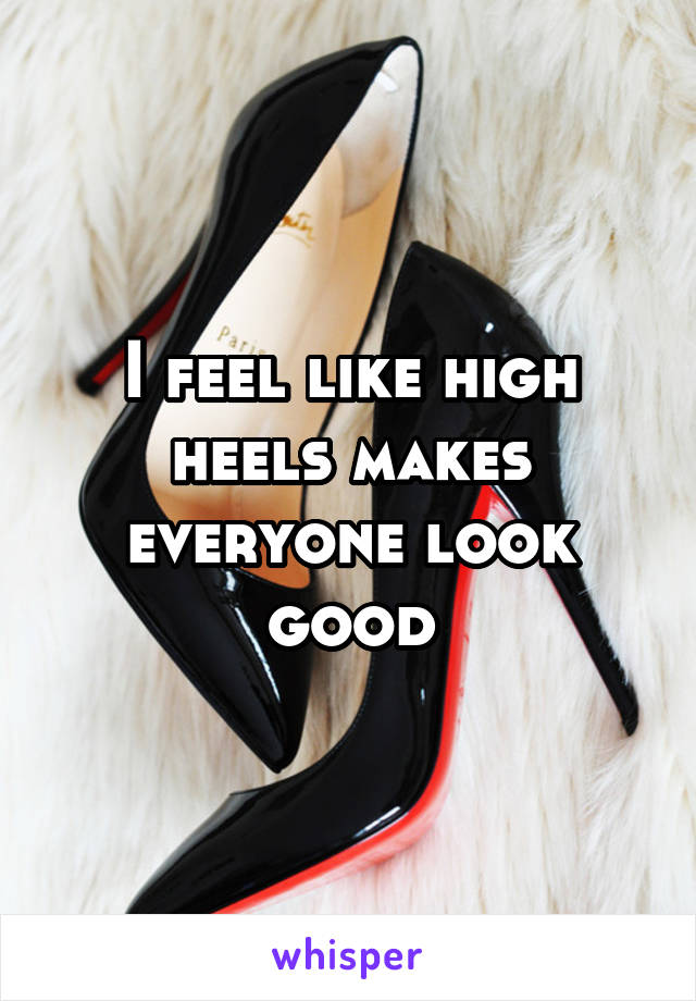 I feel like high heels makes everyone look good