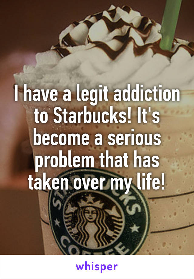 I have a legit addiction to Starbucks! It's become a serious problem that has taken over my life!