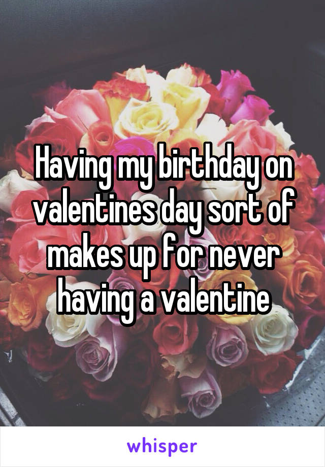 Having my birthday on valentines day sort of makes up for never having a valentine