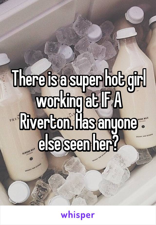 There is a super hot girl working at IF A Riverton. Has anyone else seen her?