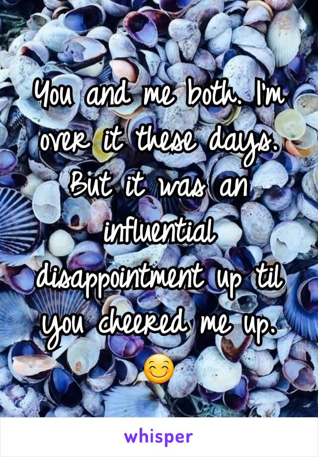 You and me both. I'm over it these days. But it was an influential disappointment up til you cheered me up. 😊