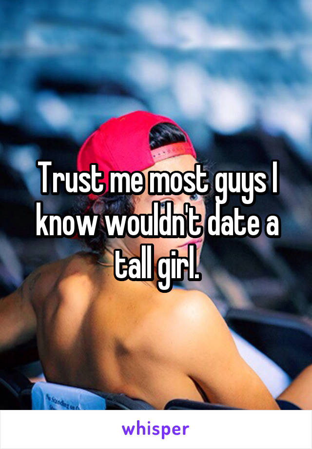 Trust me most guys I know wouldn't date a tall girl.