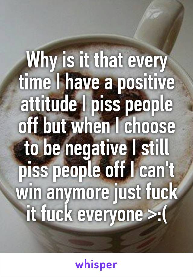 Why is it that every time I have a positive attitude I piss people off but when I choose to be negative I still piss people off I can't win anymore just fuck it fuck everyone >:(