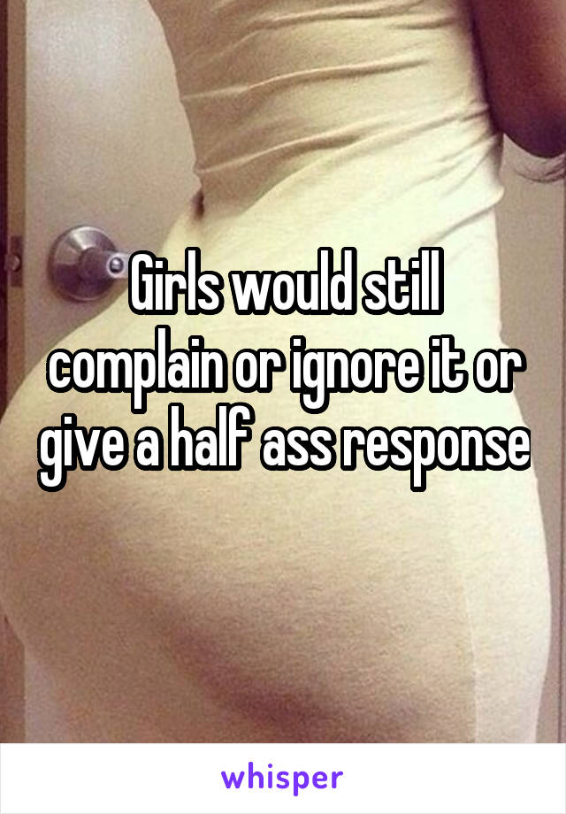 Girls would still complain or ignore it or give a half ass response 