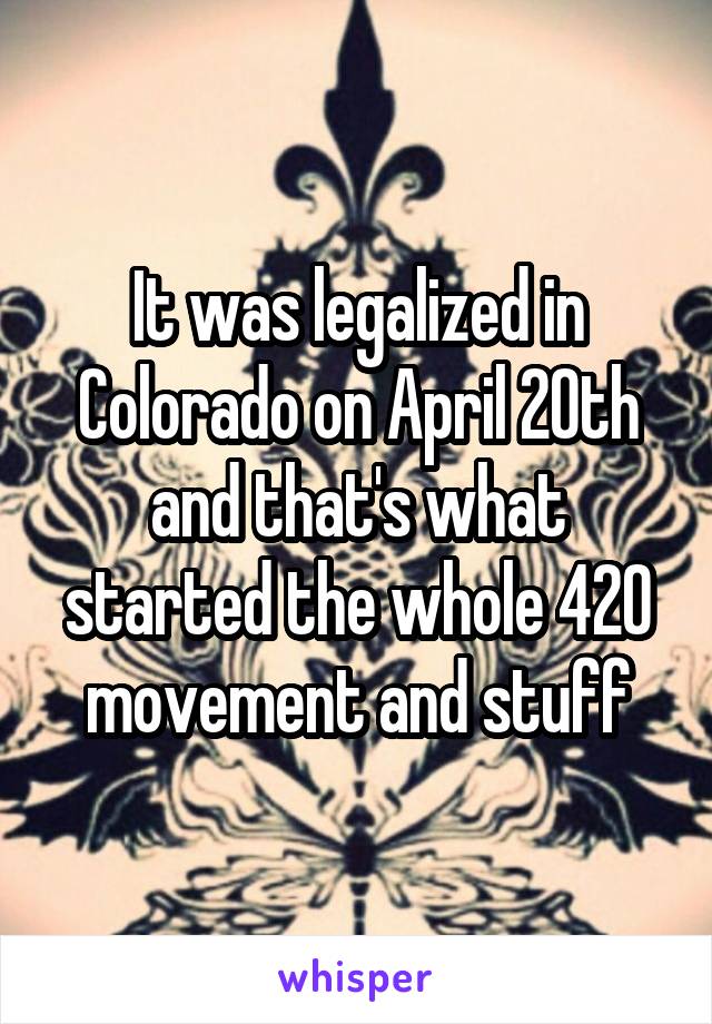 It was legalized in Colorado on April 20th and that's what started the whole 420 movement and stuff