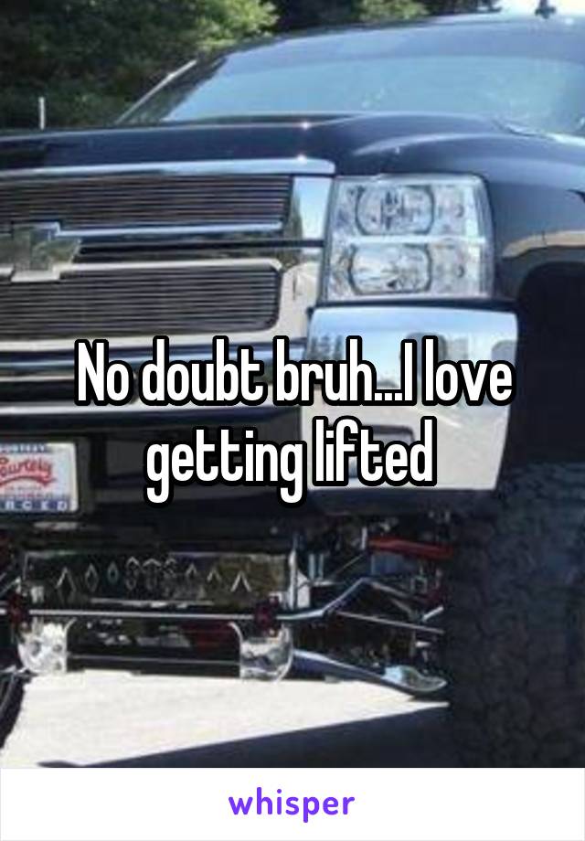 No doubt bruh...I love getting lifted 
