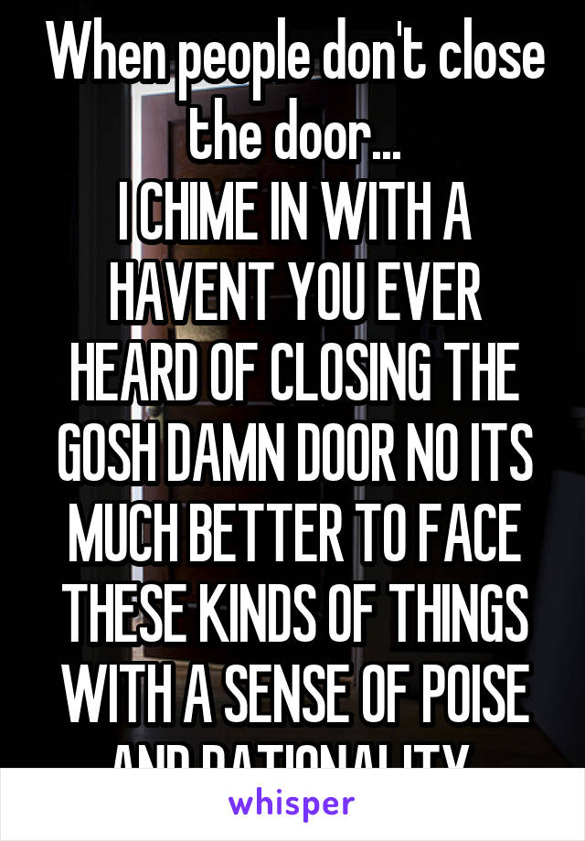 When people don't close the door...
I CHIME IN WITH A HAVENT YOU EVER HEARD OF CLOSING THE GOSH DAMN DOOR NO ITS MUCH BETTER TO FACE THESE KINDS OF THINGS WITH A SENSE OF POISE AND RATIONALITY 
