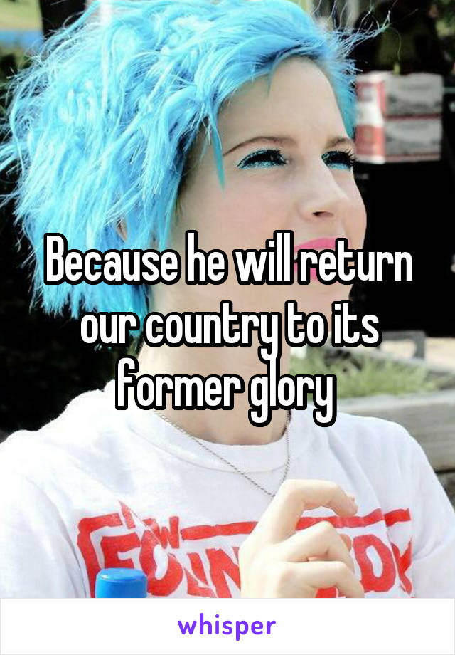 Because he will return our country to its former glory 