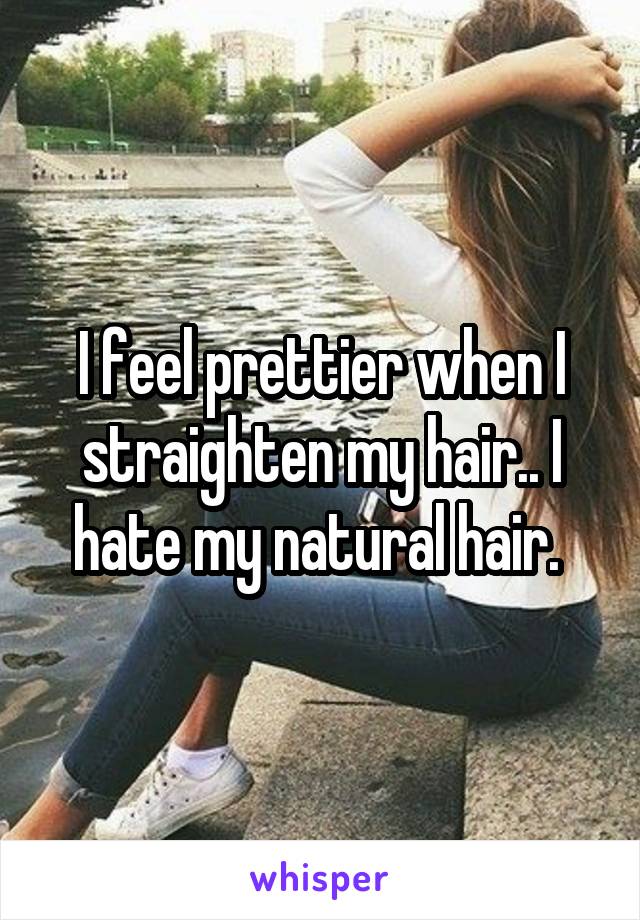 I feel prettier when I straighten my hair.. I hate my natural hair. 