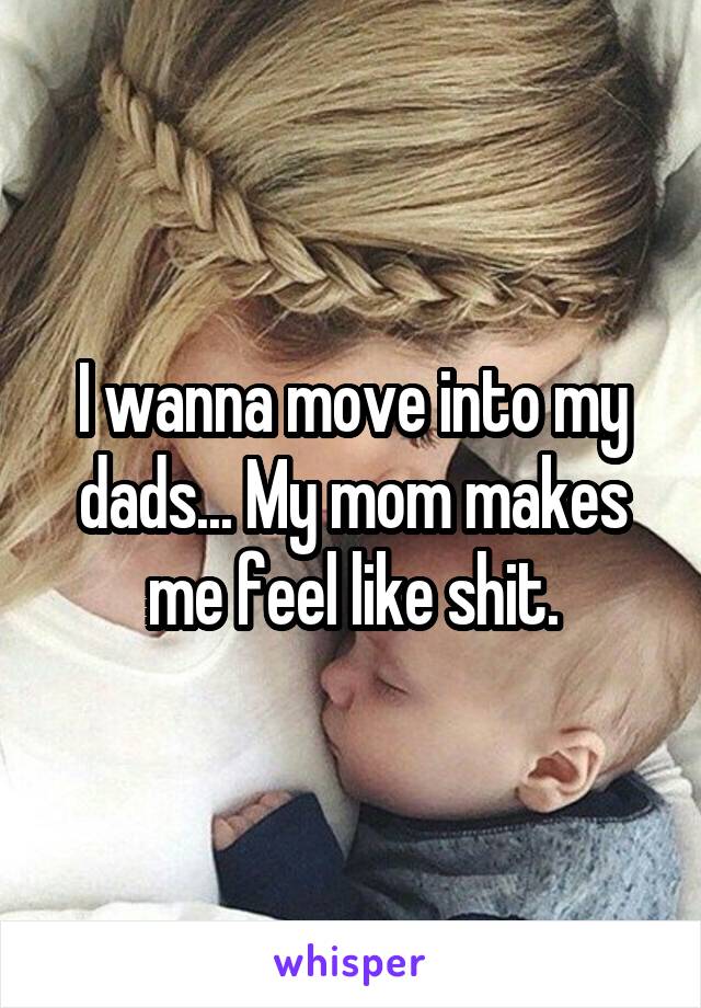 I wanna move into my dads... My mom makes me feel like shit.