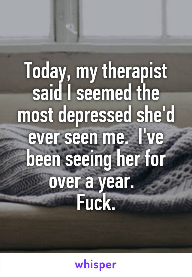 Today, my therapist said I seemed the most depressed she'd ever seen me.  I've been seeing her for over a year.  
Fuck.