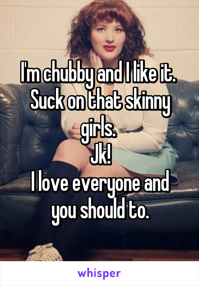 I'm chubby and I like it. 
Suck on that skinny girls. 
Jk!
I love everyone and you should to.