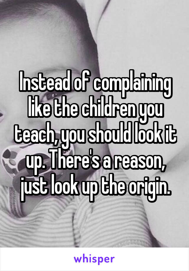 Instead of complaining like the children you teach, you should look it up. There's a reason, just look up the origin.