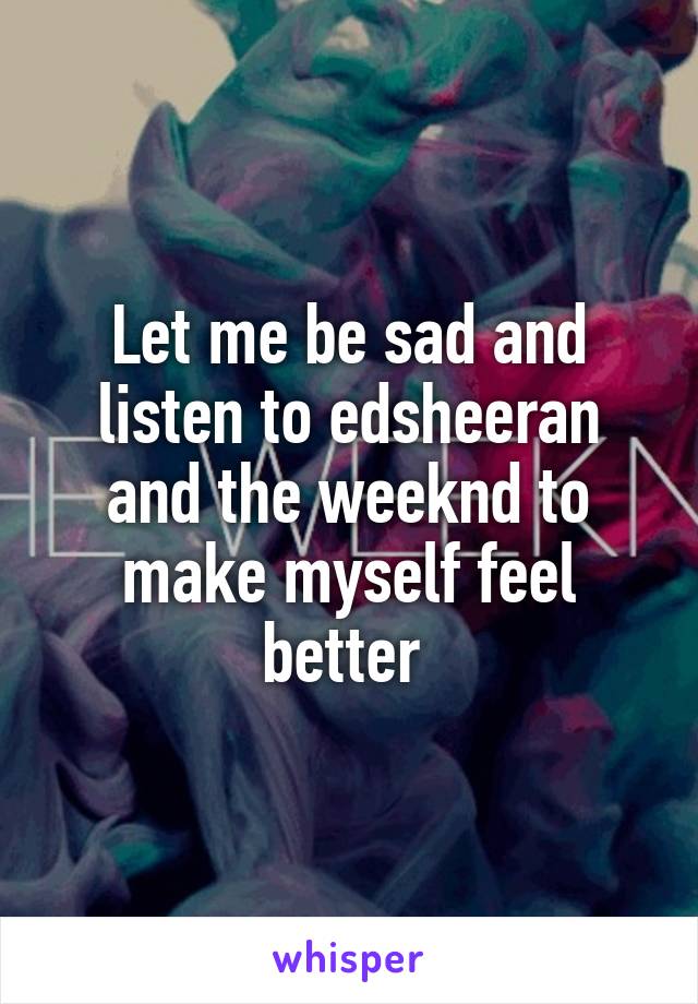 Let me be sad and listen to edsheeran and the weeknd to make myself feel better 