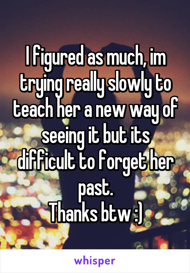 I figured as much, im trying really slowly to teach her a new way of seeing it but its difficult to forget her past.
Thanks btw :)