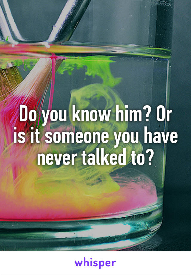 Do you know him? Or is it someone you have never talked to?