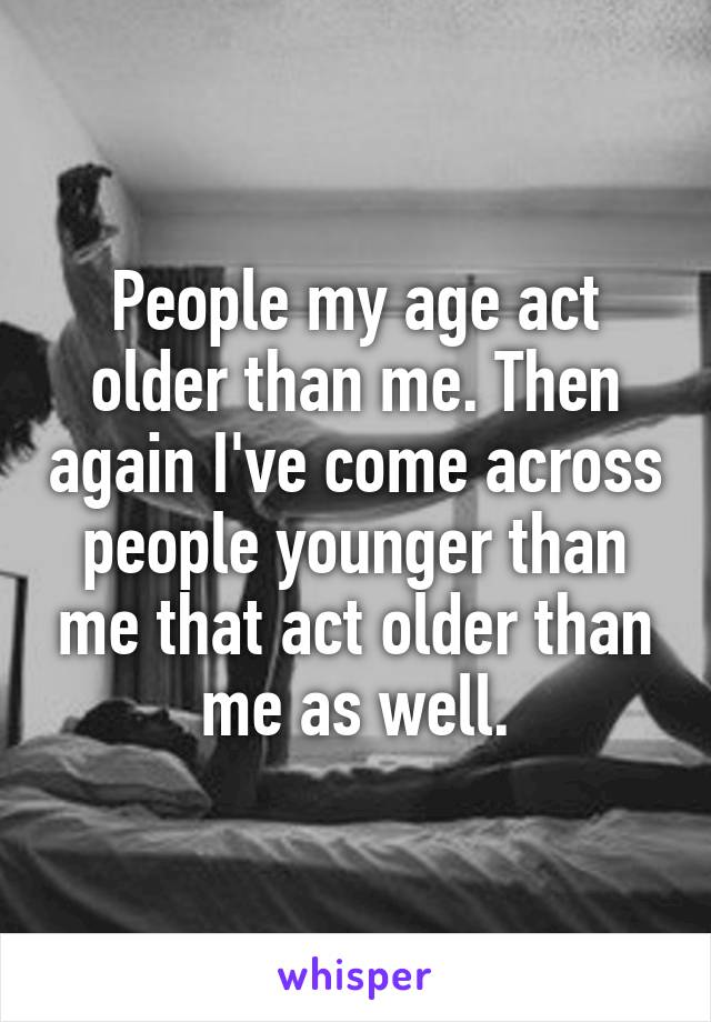 People my age act older than me. Then again I've come across people younger than me that act older than me as well.