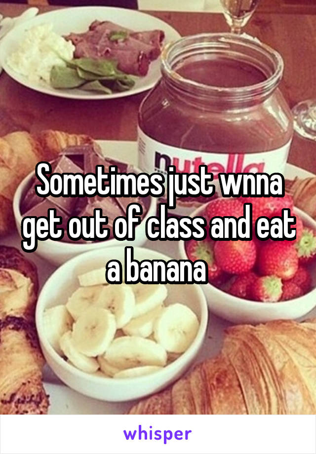 Sometimes just wnna get out of class and eat a banana 