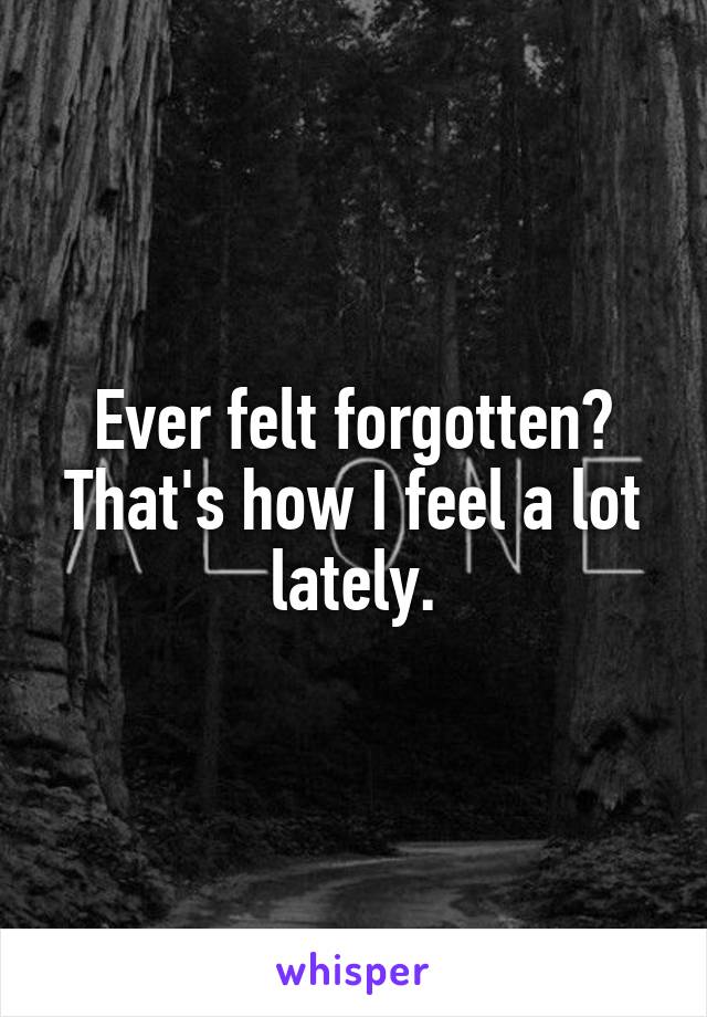 Ever felt forgotten? That's how I feel a lot lately.