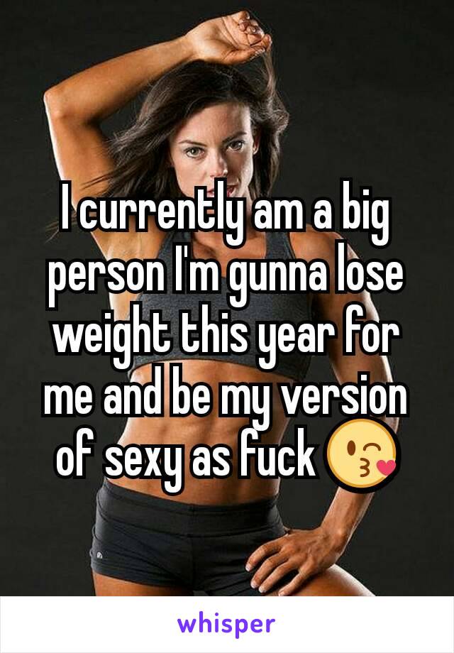 I currently am a big person I'm gunna lose weight this year for me and be my version of sexy as fuck 😘