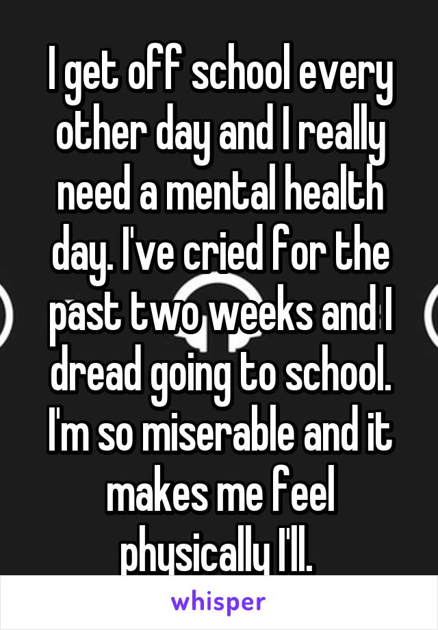I get off school every other day and I really need a mental health day. I've cried for the past two weeks and I dread going to school. I'm so miserable and it makes me feel physically I'll. 