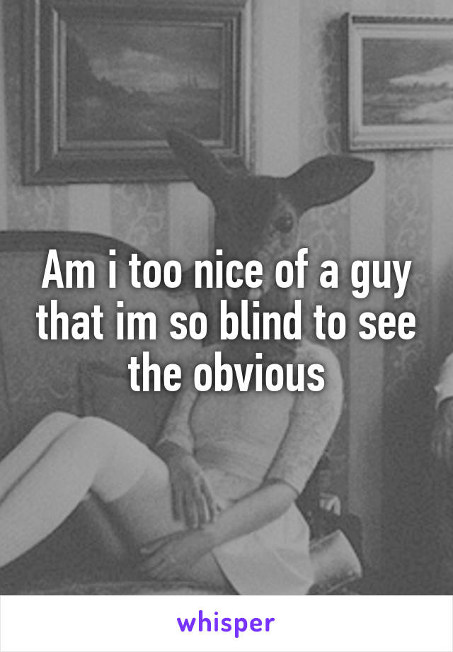 Am i too nice of a guy that im so blind to see the obvious