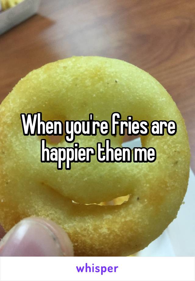 When you're fries are happier then me